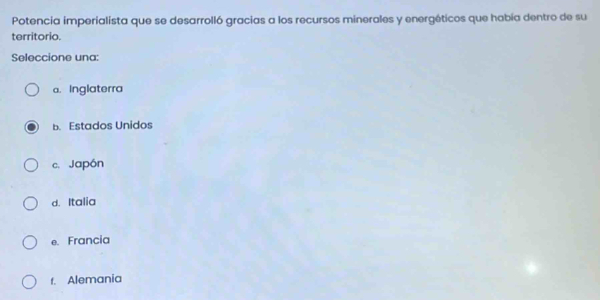 Potencia imperialista que se desarrolló gracias a los recursos minerales y energéticos que había dentro de su
territorio.
Seleccione una:
a. Inglaterra
b. Estados Unidos
c. Japón
d. Italia
e. Francia
f. Alemania