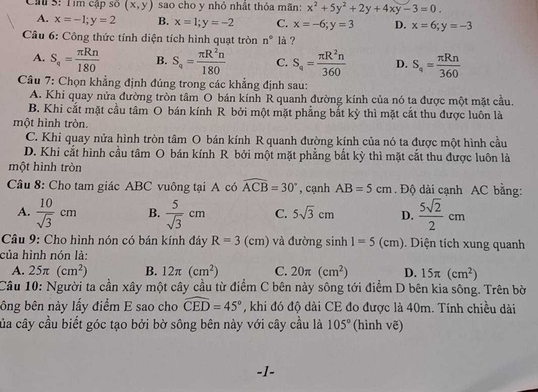 Tím cập số (x,y) sao cho y nhỏ nhất thỏa mãn: x^2+5y^2+2y+4xy-3=0.
A. x=-1;y=2 B. x=1;y=-2 C. x=-6;y=3 D. x=6;y=-3
Câu 6: Công thức tính diện tích hình quạt tròn n° là ?
A. S_q= π Rn/180  S_q= π R^2n/180  C. S_q= π R^2n/360  D. S_q= π Rn/360 
B.
Câu 7: Chọn khẳng định đúng trong các khẳng định sau:
A. Khi quay nửa đường tròn tâm O bán kính R quanh đường kính của nó ta được một mặt cầu.
B. Khi cắt mặt cầu tâm O bán kính R bởi một mặt phẳng bắt kỳ thì mặt cắt thu được luôn là
một hình tròn.
C. Khi quay nửa hình tròn tâm O bán kính R quanh đường kính của nó ta được một hình cầu
D. Khi cắt hình cầu tâm O bán kính R bởi một mặt phẳng bất kỳ thì mặt cắt thu được luôn là
một hình tròn
Câu 8: Cho tam giác ABC vuông tại A có widehat ACB=30° , cạnh AB=5cm. Độ dài cạnh AC bằng:
A.  10/sqrt(3) cm  5/sqrt(3) cm  5sqrt(2)/2 cm
B.
C. 5sqrt(3)cm D.
Câu 9: Cho hình nón có bán kính đáy R=3(cm) và đường sinh 1=5(cm). Diện tích xung quanh
của hình nón là:
A. 25π (cm^2) B. 12π (cm^2) C. 20π (cm^2) D. 15π (cm^2)
Câu 10: Người ta cần xây một cây cầu từ điểm C bên này sông tới điểm D bên kia sông. Trên bờ
bông bên này lấy điểm E sao cho widehat CED=45° , khi đó độ dài CE đo được là 40m. Tính chiều dài
của cây cầu biết góc tạo bởi bờ sông bên này với cây cầu là 105° (hình vẽ)
-1-