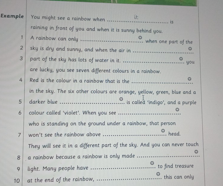 Example You might see a rainbow when _it 
is 
raining in front of you and when it is sunny behind you. 
1 A rainbow can only _when one part of the 
2 sky is dry and sunny, and when the air in_ 
3 part of the sky has lots of water in it. _you 
are lucky, you see seven different colours in a rainbow. 
4 Red is the colour in a rainbow that is the_ 

in the sky. The six other colours are orange, yellow, green, blue and a 
5 darker blue _is callea ‘indigo’, and a purple 
6 colour called ‘violet’. When you see_ 
who is standing on the ground under a rainbow, that person 
7 won't see the rainbow above _head. 
They will see it in a different part of the sky. And you can never touch 
8 a rainbow because a rainbow is only made_ 
9 light. Many people have _to find treasure 
10 at the end of the rainbow, _this can only