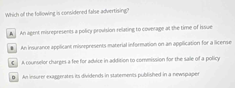 Which of the following is considered false advertising?
A An agent misrepresents a policy provision relating to coverage at the time of issue
B An insurance applicant misrepresents material information on an application for a license
C A counselor charges a fee for advice in addition to commission for the sale of a policy
D An insurer exaggerates its dividends in statements published in a newspaper