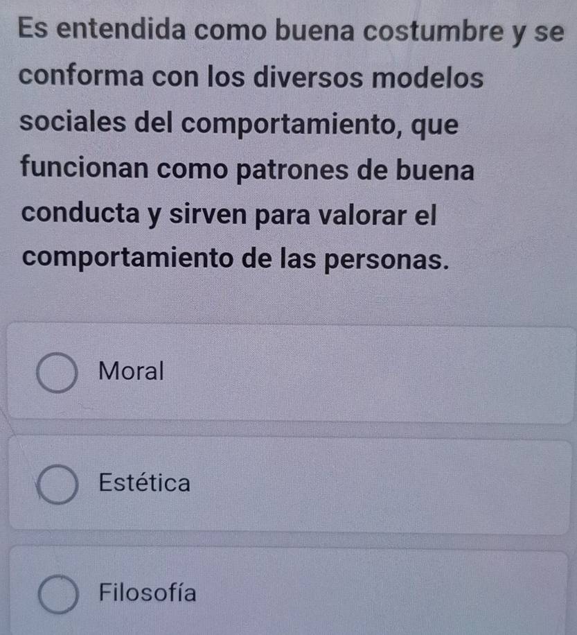 Es entendida como buena costumbre y se
conforma con los diversos modelos
sociales del comportamiento, que
funcionan como patrones de buena
conducta y sirven para valorar el
comportamiento de las personas.
Moral
Estética
Filosofía