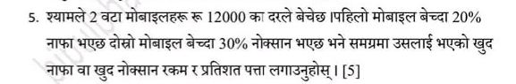 श्यामले 2 वटा मोबाइलहरू रू 12000 का दरले बेचेछ ।पहिलो मोबाइल बेच्दा 20%
नाफा भएछ दोस्रो मोबाइल बेच्दा 30% नोक्सान भएछ भने समग्रमा उसलाई भएको खुद 
नाफा वा खुद नोक्सान रकम र प्रतिशत पत्ता लगाउनुहोस् । [5]