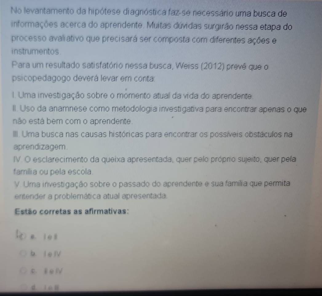 No levantamento da hipótese diagnóstica faz-se necessário uma busca de
informações acerca do aprendente. Muitas dúvidas surgirão nessa etapa do
processo avaliativo que precisará ser composta com diferentes ações e
instrumentos.
Para um resultado satisfatório nessa busca, Weiss (2012) prevê que o
psicopedagogo deverá levar em conta:
I. Uma investigação sobre o momento atual da vida do aprendente.
II. Uso da anamnese como metodologia investigativa para encontrar apenas o que
não está bem com o aprendente.
III. Uma busca nas causas históricas para encontrar os possíveis obstáculos na
aprendizagem.
IV. O esclarecimento da queixa apresentada, quer pelo próprio sujeito, quer pela
família ou pela escola.
V. Uma investigação sobre o passado do aprendente e sua família que permita
entender a problemática atual apresentada.
Estão corretas as afirmativas:
a. l e li
b. I e IV
c. I e IV
d. ie li