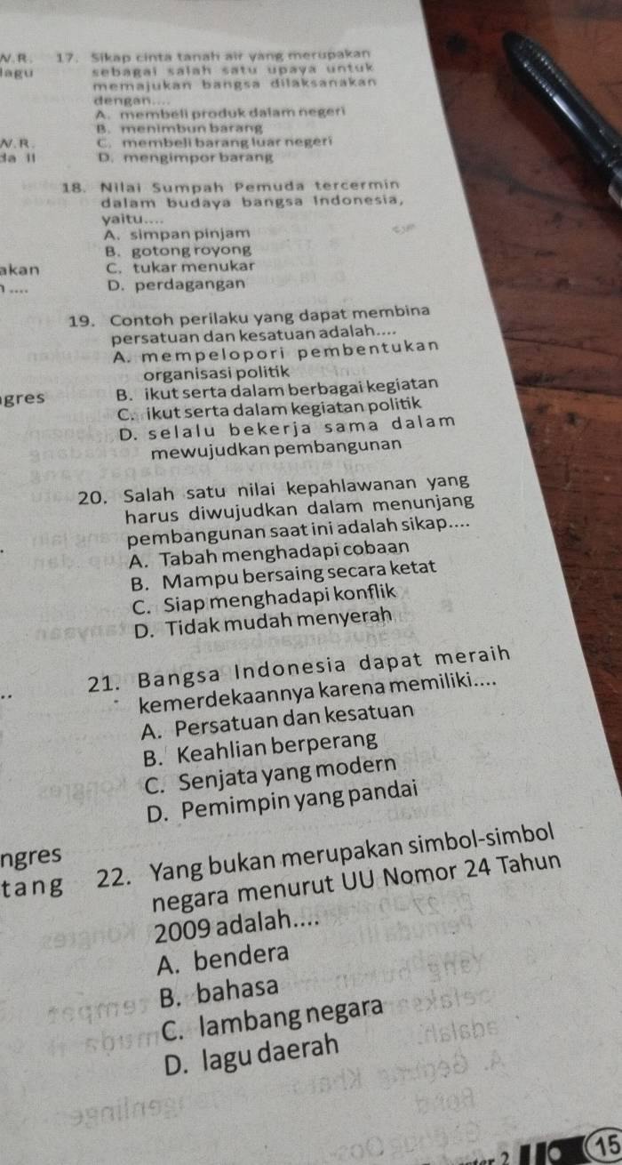 Sikap cinta tanah air yang merupakan
lagu sebagai salah satu upaya untu 
memajukan bangsa dilaksanakan
dengan....
A. membeli produk dalam negeri
B. menimbun barang
N. R . C. membeli barang luar negerí
da l D. mengimpor barang
18. Nilai Sumpah Pemuda tercermin
dalam budaya bangsa Indonesia,
yaitu....
A. simpan pinjam
B. gotong royong
akan C. tukar menukar
1 .... D. perdagangan
19. Contoh perilaku yang dapat membina
persatuan dan kesatuan adalah....
A. mempelopori pembentukan
organisasi politik
gres B. ikut serta dalam berbagai kegiatan
C. ikut serta dalam kegiatan politik
D. selalu bekerja sama dalam
mewujudkan pembangunan
20. Salah satu nilai kepahlawanan yang
harus diwujudkan dalam menunjang
pembangunan saat ini adalah sikap....
A. Tabah menghadapi cobaan
B. Mampu bersaing secara ketat
C. Siap menghadapi konflik
D. Tidak mudah menyerah
21. Bangsa Indonesia dapat meraih
kemerdekaannya karena memiliki....
A. Persatuan dan kesatuan
B. Keahlian berperang
C. Senjata yang modern
D. Pemimpin yang pandai
ngres
tang 22. Yang bukan merupakan simbol-simbol
negara menurut UU Nomor 24 Tahun
2009 adalah....
A. bendera
B. bahasa
C. lambang negara
D. lagu daerah
15