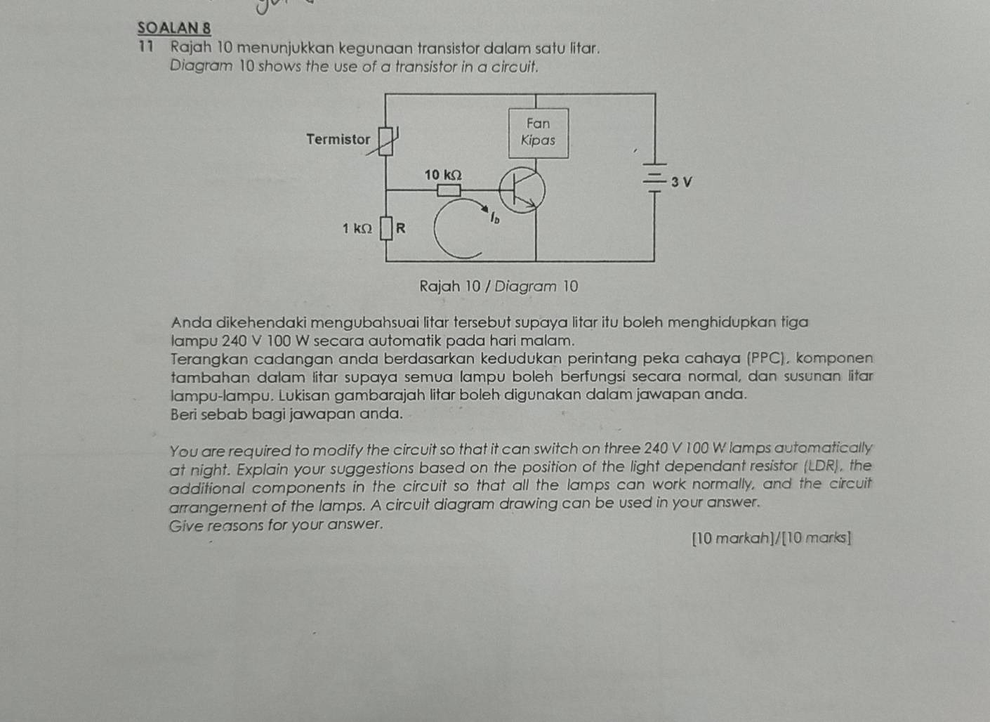 SOALAN 8 
11 Rajah 10 menunjukkan kegunaan transistor dalam satu litar. 
Diagram 10 shows the use of a transistor in a circuit. 
Anda dikehendaki mengubahsuai litar tersebut supaya litar itu boleh menghidupkan tiga 
lampu 240 V 100 W secara automatik pada hari malam. 
Terangkan cadangan anda berdasarkan kedudukan perintang peka cahaya (PPC), komponen 
tambahan dalam litar supaya semua lampu boleh berfungsi secara normal, dan susunan litar 
lampu-lampu. Lukisan gambarajah litar boleh digunakan dalam jawapan anda. 
Beri sebab bagi jawapan anda. 
You are required to modify the circuit so that it can switch on three 240 V 100 W lamps automatically 
at night. Explain your suggestions based on the position of the light dependant resistor (LDR), the 
additional components in the circuit so that all the lamps can work normally, and the circuit 
arrangement of the lamps. A circuit diagram drawing can be used in your answer. 
Give reasons for your answer. 
[10 markah]/[10 marks]