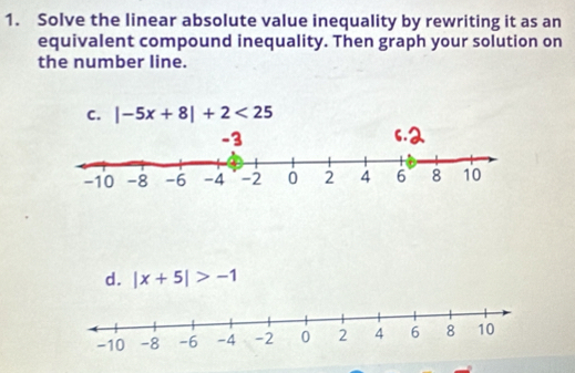 Solve the linear absolute value inequality by rewriting it as an
equivalent compound inequality. Then graph your solution on
the number line.
C. |-5x+8|+2<25</tex>
d. |x+5|>-1