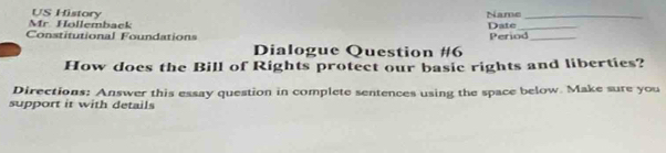 Höllemback US History 
Name_ 
Constitutional Foundations Period_ Date_ 
Dialogue Question #6 
How does the Bill of Rights protect our basic rights and liberties? 
Directions: Answer this essay question in complete sentences using the space below. Make sure you 
support it with details