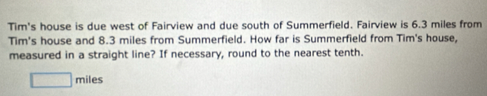 Tim's house is due west of Fairview and due south of Summerfield. Fairview is 6.3 miles from 
Tim's house and 8.3 miles from Summerfield. How far is Summerfield from Tim's house, 
measured in a straight line? If necessary, round to the nearest tenth.
□ miles