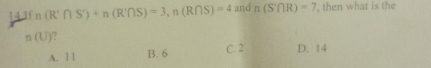 143 n(R'∩ S)+n(R'∩ S)=3, n(R∩ S)=4 and n(S'∩ R)=7 , then what is the
n(U) ?
A. 11 B. 6 C. 2 D. 14