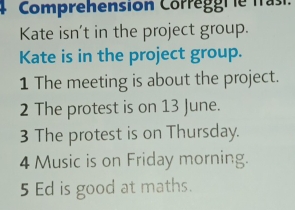 Comprehension Corréggr ie frasi. 
Kate isn't in the project group. 
Kate is in the project group. 
1 The meeting is about the project. 
2 The protest is on 13 June. 
3 The protest is on Thursday. 
4 Music is on Friday morning. 
5 Ed is good at maths.