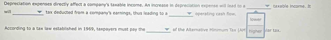 Depreciation expenses directly affect a company's taxable income. An increase in depreciation expense will lead to a taxable income. It 
_ 
will_ tax deducted from a company's earnings, thus leading to a _operating cash flow. 
lower 
According to a tax law established in 1969, taxpayers must pay the _of the Alternative Minimum Tax (AM) higher Iar tax.