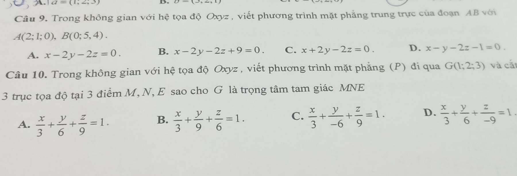 A a=(1,2,3)
D.
Câu 9. Trong không gian với hệ tọa độ Oxyz , viết phương trình mặt phẳng trung trực của đoạn AB với
A(2;1;0), B(0;5,4).
D.
A. x-2y-2z=0.
B. x-2y-2z+9=0. C. x+2y-2z=0. x-y-2z-1=0. 
Câu 10. Trong không gian với hệ tọa độ Oxyz , viết phương trình mặt phẳng (P) đi qua G(1;2;3) và cắt
3 trục tọa độ tại 3 điểm M,N, E sao cho G là trọng tâm tam giác MNE
A.  x/3 + y/6 + z/9 =1.
C.
B.  x/3 + y/9 + z/6 =1.  x/3 + y/-6 + z/9 =1.
D.  x/3 + y/6 + z/-9 =1.