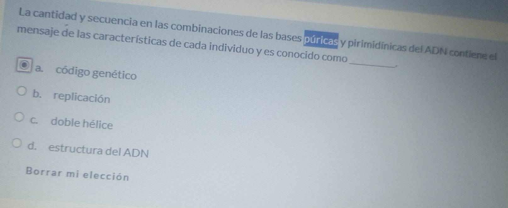 La cantidad y secuencia en las combinaciones de las bases púricas y pirimidínicas del ADN contiene el
_
mensaje de las características de cada individuo y es conocido como
a. código genético
b. replicación
c. doble hélice
d. estructura del ADN
Borrar mi elección