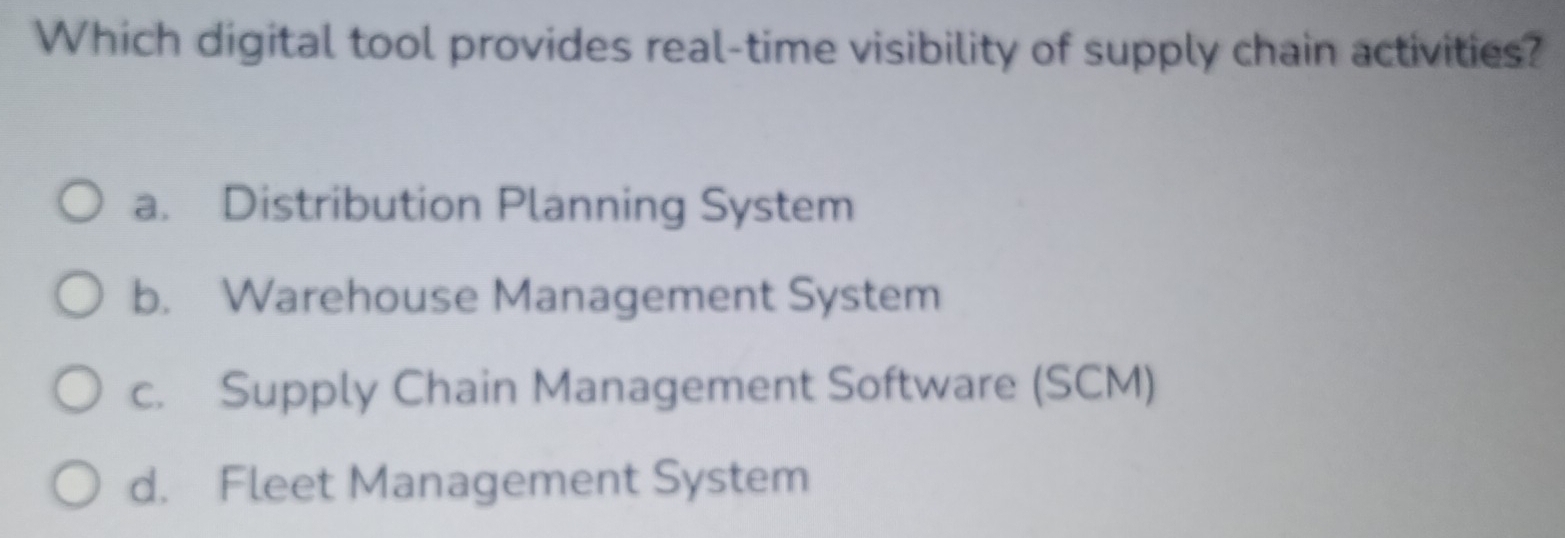 Which digital tool provides real-time visibility of supply chain activities?
a. Distribution Planning System
b. Warehouse Management System
c. Supply Chain Management Software (SCM)
d. Fleet Management System