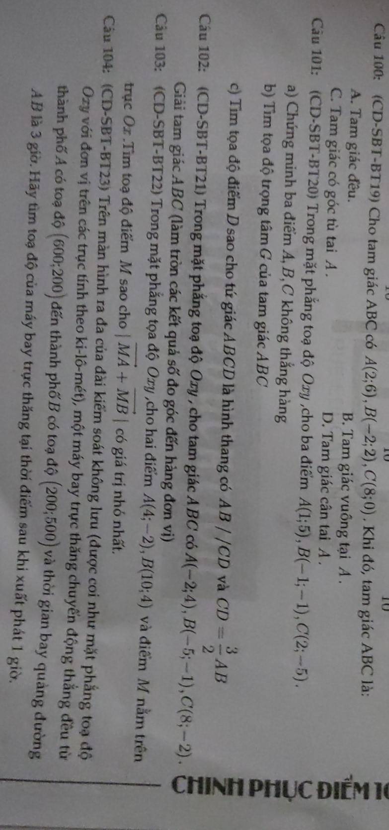 (CD-SBT-BT19) Cho tam giác ABC có A(2;6),B(-2;2),C(8;0). Khi đó, tam giác ABC là:
A. Tam giác đều. B. Tam giác vuồng tại A .
C. Tam giác có góc tù tai A . D. Tam giác cân tai A .
Cầu 101: (CD-SBT-BT20) Trong mặt phẳng toạ độ Oxy ,cho ba điểm A(1;5),B(-1;-1),C(2;-5).
a) Chứng minh ba điểm A, B,C không thắng hàng
b) Tìm tọa độ trọng tâm G của tam giác ABC
c) Tim tọa độ điểm D sao cho tứ giác ABCD là hình thang có AB//CD và CD= 3/2 AB
Cầu 102: (CD-SBT-BT21) Trong mặt phẳng toạ độ Oxy , cho tam giác Ả BC có A(-2;4),B(-5;-1),C(8;-2).
Giải tam giác ABC (làm tròn các kết quả số đo góc đến hàng đơn vị)

Câu 103: (CD-SBT-BT22) Trong mặt phẳng tọa độ Oxy ,cho hai điểm A(4;-2),B(10;4) và điểm M nằm trên
trục Ox .Tìm toạ độ điểm M sao cho |vector MA+vector MB| có giá trị nhỏ nhất.
Câu 104: (CD-SBT-BT23) Trên màn hình ra đa của đài kiểm soát không lưu (được coi như mặt phẳng toạ độ
Ozy với đơn vị trên các trục tính theo ki-lô-mét), một máy bay trực thăng chuyến động thẳng đều từ
thành phố A có toạ độ (600;200) đến thành phố B có toạ độ (200;500) và thời gian bay quảng đường
AB là 3 giờ. Hãy tìm toạ độ của máy bay trực thăng tại thời điểm sau khi xuất phát 1 giờ.