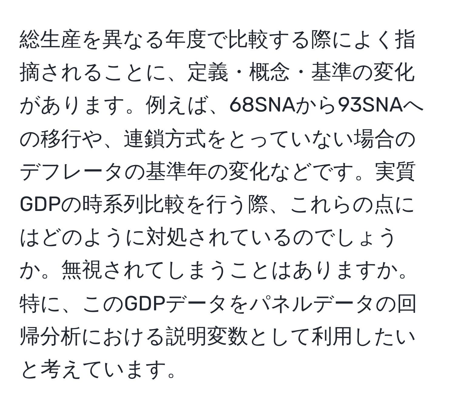 総生産を異なる年度で比較する際によく指摘されることに、定義・概念・基準の変化があります。例えば、68SNAから93SNAへの移行や、連鎖方式をとっていない場合のデフレータの基準年の変化などです。実質GDPの時系列比較を行う際、これらの点にはどのように対処されているのでしょうか。無視されてしまうことはありますか。特に、このGDPデータをパネルデータの回帰分析における説明変数として利用したいと考えています。