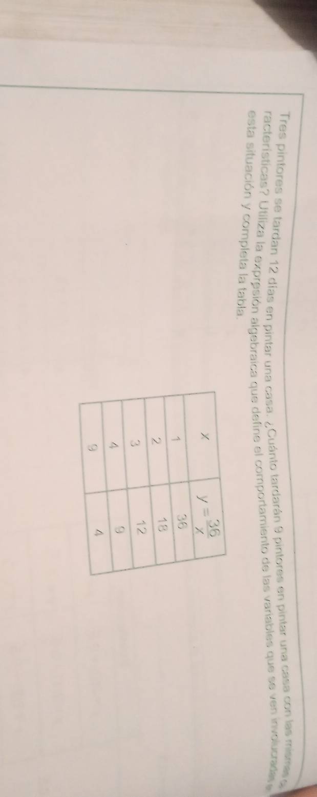 Tres pintores se tardan 12 días en pintar una casa. ¿Cuánto tardarán 9 pintores en pintar una casa con las misme 
racterísticas? Utiliza la expresión algebraica que define el comportamiento de las variables que se ven involucrada  
esta situación y completa la tabla.