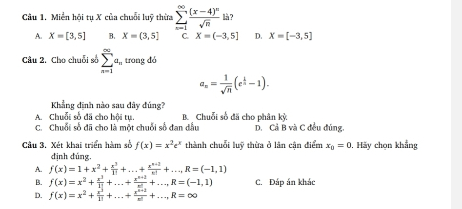 Miền hội tụ X của chuỗi luỹ thừa sumlimits _(n=1)^(∈fty)frac (x-4)^nsqrt(n) là?
A. X=[3,5] B. X=(3,5] C. X=(-3,5] D. X=[-3,5]
Câu 2. Cho chuỗi số sumlimits _(n=1)^(∈fty)a_n trong đó
a_n= 1/sqrt(n) (e^(frac 1)n-1). 
Khẳng định nào sau đây đúng?
A. Chuỗi số đã cho hội tụ. B. Chuỗi số đã cho phân kỳ.
C. Chuỗi số đã cho là một chuỗi số đan dấu D. Cả B và C đều đúng.
Câu 3. Xét khai triển hàm số f(x)=x^2e^x thành chuỗi luỹ thừa ở lân cận điểm x_0=0. Hãy chọn khẳng
định đúng.
A. f(x)=1+x^2+ x^3/1! +...+ (x^(n+2))/n! +..., R=(-1,1)
B. f(x)=x^2+ x^3/1! +...+ (x^(n+2))/n! +..., R=(-1,1) C. Đáp án khác
D. f(x)=x^2+ x^3/1! +...+ (x^(n+2))/n! +..., R=∈fty