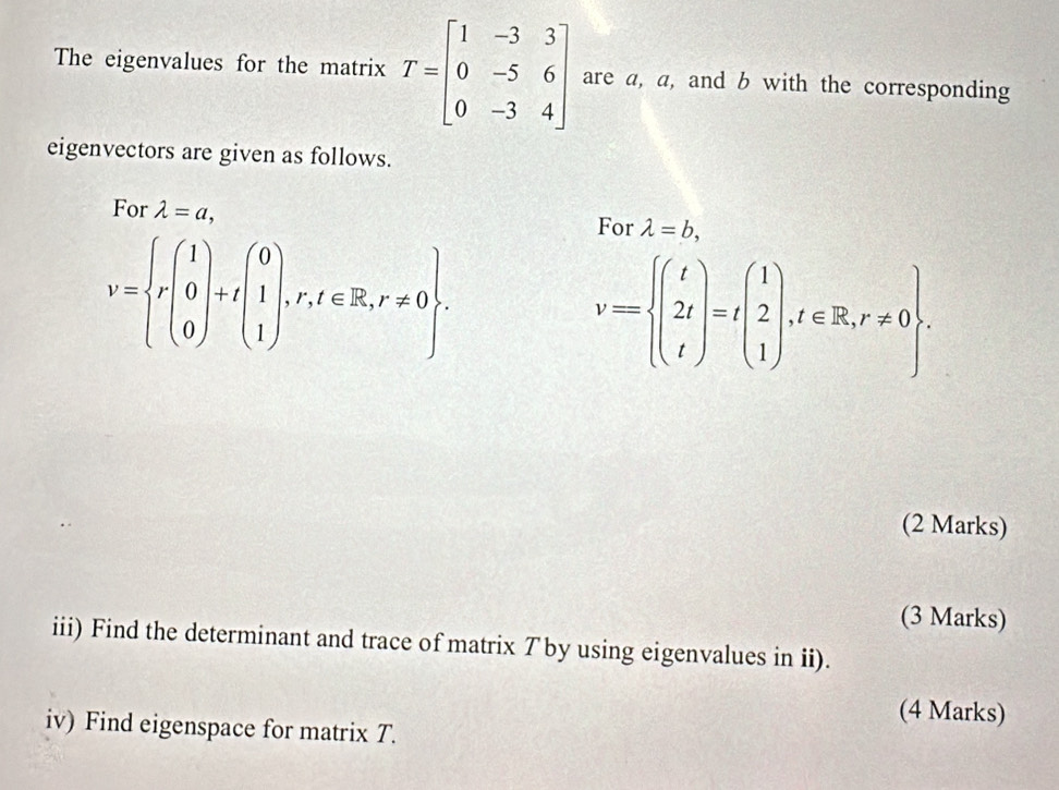 The eigenvalues for the matrix T=beginbmatrix 1&-3&3 0&-5&6 0&-3&4endbmatrix are a, a, and b with the corresponding 
eigenvectors are given as follows. 
For lambda =a,
v=beginarrayl r(1 0)+t(1), 1,r,t∈ R,r!= 0. 
For lambda =b,
v=beginarrayl t 2t tendarray.  =tbeginpmatrix 1 2 1endpmatrix , t∈ R, r!= 0. 
(2 Marks) 
(3 Marks) 
iii) Find the determinant and trace of matrix T by using eigenvalues in ii). 
(4 Marks) 
iv) Find eigenspace for matrix T.