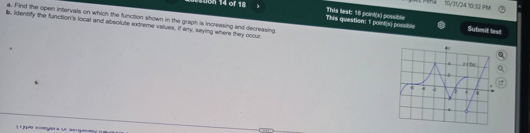 estion 14 of 18
ez Peña 10/31/24 10:32 PM
This test: 18 point(s) possible
This question: 1 point(s) possible
a. Find the open intervals on which the function shown in the graph is increasing and decreasing. 
b. Identify the function's local and absolute extreme values, if any, saying where they occur.
Submit test
T ype in tegers of simpimed m e