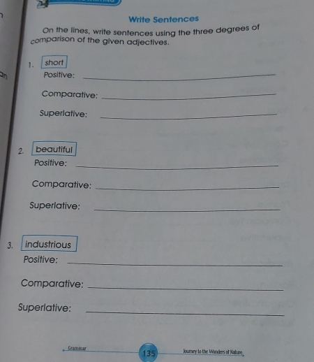 Write Sentences 
On the lines, write sentences using the three degrees of 
comparison of the given adjectives. 
1. short 
an Positive: 
_ 
Comparative:_ 
Superlative:_ 
2. beautiful 
Positive:_ 
Comparative:_ 
Superlative:_ 
3. industrious 
Positive:_ 
Comparative:_ 
Superlative:_ 
Grammar 135 lourney to the Wanders of Nature