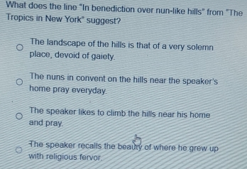 What does the line "In benediction over nun-like hills" from "The
Tropics in New York' suggest?
The landscape of the hills is that of a very solemn
place, devoid of gaiety.
The nuns in convent on the hills near the speaker's
home pray everyday
The speaker likes to climb the hills near his home
and pray.
The speaker recalls the beaury of where he grew up
with religious fervor.