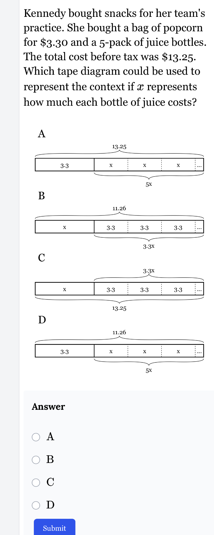 Kennedy bought snacks for her team's
practice. She bought a bag of popcorn
for $3.30 and a 5 -pack of juice bottles.
The total cost before tax was $13.25.
Which tape diagram could be used to
represent the context if x represents
how much each bottle of juice costs?
A
C
Answer
A
B
C
D
Submit