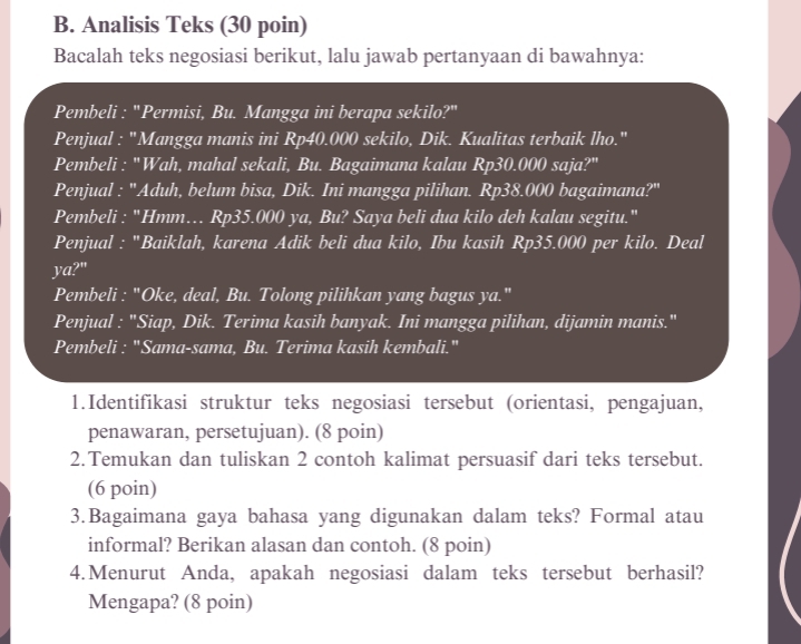 Analisis Teks (30 poin) 
Bacalah teks negosiasi berikut, lalu jawab pertanyaan di bawahnya: 
Pembeli : "Permisi, Bu. Mangga ini berapa sekilo?" 
Penjual : "Mangga manis ini Rp40.000 sekilo, Dik. Kualitas terbaik lho." 
Pembeli : "Wah, mahal sekali, Bu. Bagaimana kalau Rp30.000 saja?" 
Penjual : 'Aduh, belum bisa, Dik. Ini mangga pilihan. Rp38.000 bagaimana?" 
Pembeli : "Hmm… Rp35.000 ya, Bu? Saya beli dua kilo deh kalau segitu." 
Penjual : "Baiklah, karena Adik beli dua kilo, Ibu kasih Rp35.000 per kilo. Deal 
ya?" 
Pembeli : "Oke, deal, Bu. Tolong pilihkan yang bagus ya." 
Penjual : "Siap, Dik. Terima kasih banyak. Ini mangga pilihan, dijamin manis." 
Pembeli : "Sama-sama, Bu. Terima kasih kembali." 
1.Identifikasi struktur teks negosiasi tersebut (orientasi, pengajuan, 
penawaran, persetujuan). (8 poin) 
2. Temukan dan tuliskan 2 contoh kalimat persuasif dari teks tersebut. 
(6 poin) 
3.Bagaimana gaya bahasa yang digunakan dalam teks? Formal atau 
informal? Berikan alasan dan contoh. (8 poin) 
4.Menurut Anda, apakah negosiasi dalam teks tersebut berhasil? 
Mengapa? (8 poin)