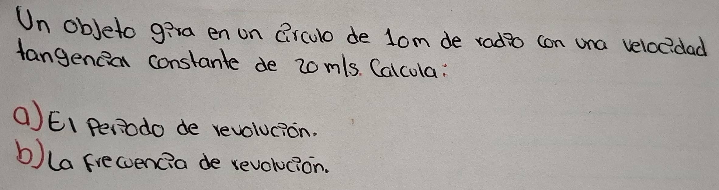 Un obJeto g:ra en on Circulo de lom de radio con una veloc?dad 
tangencia constante de 2om/s. Calcola : 
()EI Periodo de revolucion. 
b) la frecoencia de revolocion.