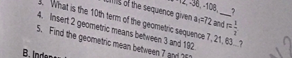 12, - 36, -108, ? 
cis of the sequence given a_1=72 and r= 1/2 . 
3. What is the 10th term of the geometric sequence 7, 21, 63.... 
4. Insert 2 geometric means between 3 and 192
5. Find the geometric mean between 7 and ?5 
B. Inden