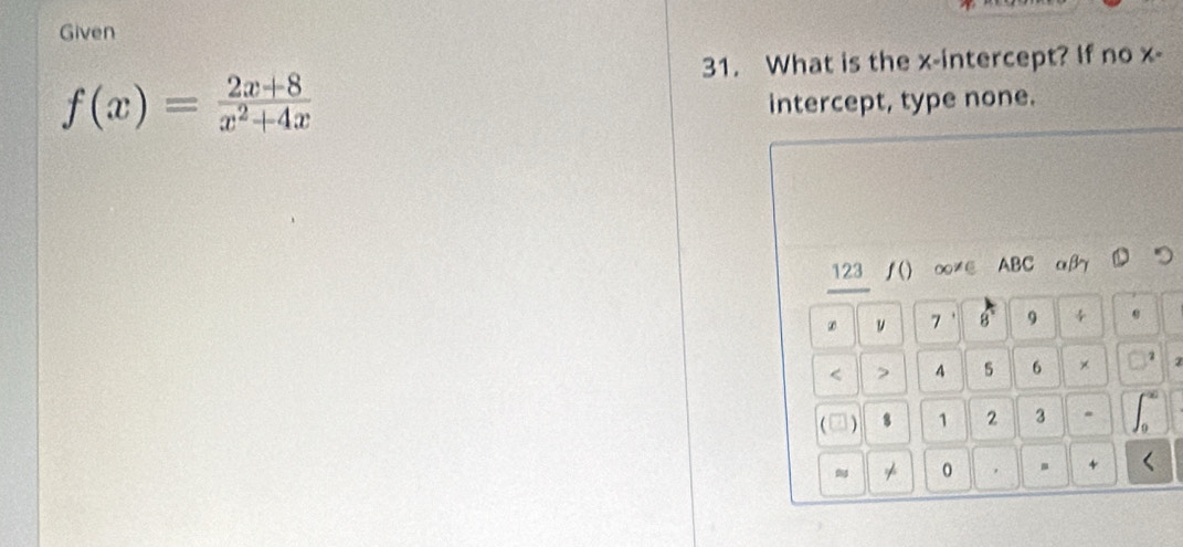 Given 
31. What is the x-intercept? If no x -
f(x)= (2x+8)/x^2+4x 
intercept, type none. 
123 ƒ() ∞≠∈ ABC αβ Dつ
7 8 9 4 < <tex>> 4 5 6 × 2
8 1 2 3
* 0 
+ <