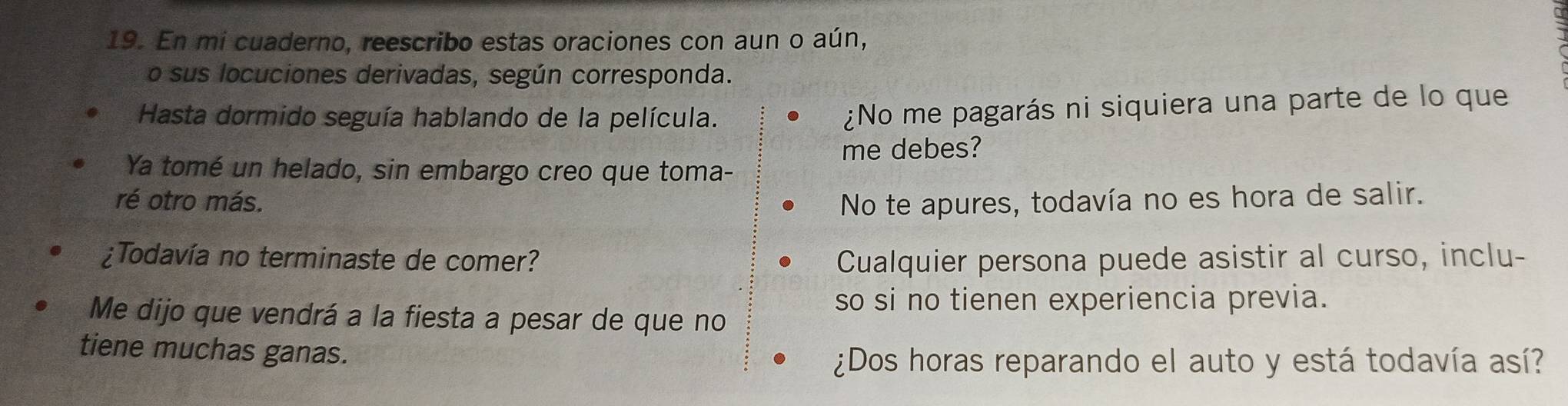 En mi cuaderno, reescribo estas oraciones con aun o aún, 
o sus locuciones derivadas, según corresponda. 
Hasta dormido seguía hablando de la película. 
¿No me pagarás ni siquiera una parte de lo que 
me debes? 
Ya tomé un helado, sin embargo creo que toma- 
ré otro más. No te apures, todavía no es hora de salir. 
¿Todavía no terminaste de comer? Cualquier persona puede asistir al curso, inclu- 
so si no tienen experiencia previa. 
Me dijo que vendrá a la fiesta a pesar de que no 
tiene muchas ganas. 
¿Dos horas reparando el auto y está todavía así?