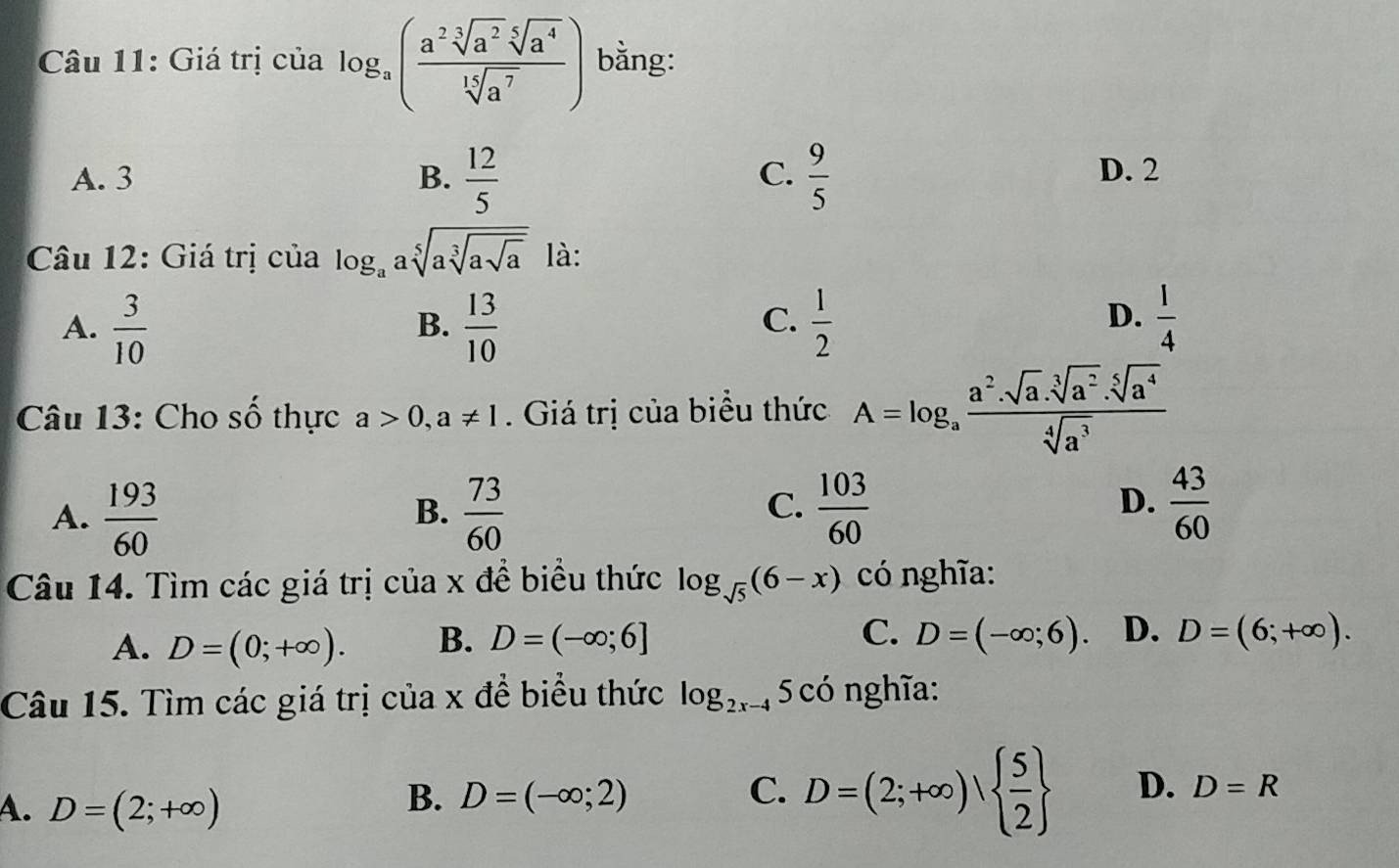 Giá trị của log _a( a^2sqrt[3](a^2)sqrt[5](a^4)/sqrt[15](a^7) ) bằng:
C. D. 2
A. 3 B.  12/5   9/5 
Câu 12: Giá trị của log _aasqrt[5](asqrt [3]asqrt a) là:
D.
A.  3/10   13/10   1/2   1/4 
B.
C.
Câu 13: Cho số thực a>0, a!= 1 Giá trị của biểu thức A=log _a a^2· sqrt[3](a^2)· sqrt[5](a^4)/sqrt[4](a^3) 
A.  193/60   73/60   103/60   43/60 
B.
C.
D.
Câu 14. Tìm các giá trị của x đề biểu thức log _sqrt(5)(6-x) có nghĩa:
A. D=(0;+∈fty ). B. D=(-∈fty ;6] C. D=(-∈fty ;6). D. D=(6;+∈fty ). 
Câu 15. Tìm các giá trị của x để biểu thức log _2x-4 5 có nghĩa:
A. D=(2;+∈fty )
B. D=(-∈fty ;2) C. D=(2;+∈fty )  5/2  D. D=R