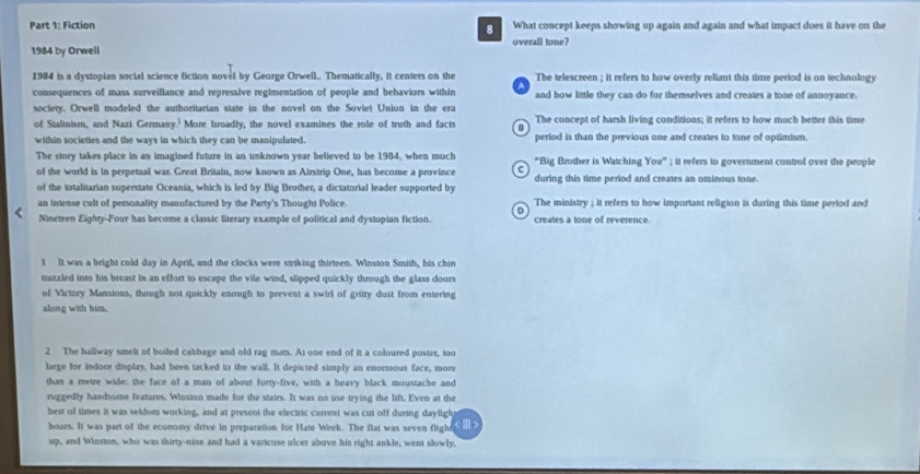 Fiction What concept keeps showing up again and again and what impact does it have on the
8
1984 by Orwell overall tone?
1984 is a dystopian social science fiction novel by George Orwell.. Thematically, it centers on the The telescreen ; it refers to how overly reliant this time period is on technology
consequences of mass surveillance and repressive regimentation of people and behaviors within B and how little they can do for themselves and creates a tone of annoyance.
society. Orwell modeled the authoritarian state in the novel on the Soviet Union in the era
of Stalinism, and Nazi Germany.' More broadly, the novel examines the role of truth and facts The concept of harsh living conditions; it refers to how much better this time
within societies and the ways in which they can be manipulated. period is than the previous one and creates to tone of optimism.
The story takes place in an imagined future in an unknown year believed to be 1984, when much "Big Brother is Watching You" ; it refers to government control over the people
of the world is in perpetual war. Great Britain, now known as Airstrip One, has become a province during this time period and creates an ominous tone.
of the totalitarian superstate Oceania, which is led by Big Brother, a dictatorial leader supported by
an intense cult of personality manufactured by the Party's Thought Police. The ministry ; it refers to how important religion is during this time period and
Nineteen Eighty-Four has become a classic literary example of political and dystopian fiction. creates a tone of reverence.
1 It was a bright cold day in April, and the clocks were striking thirteen. Winston Smith, his chin
nuzzled into his breast in an effort to escape the vile wind, slipped quickly through the glass doors
of Victory Mansions, though not quickly enough to prevent a swirl of gritty dust from entering
along with him.
2 The hallway smelt of boiled cabbage and old rag mats. At one end of it a coloured poster, too
large for indoor display, had been tacked to the wall. It depicted simply an enormous face, more
than a metre wide: the face of a man of about forty-five, with a heavy black moustache and
ruggedly handsome features. Winston made for the stairs. It was no use trying the lift. Even at the
best of times it was seldom working, and at present the electric current was cut off during dayligh
hoars. It was part of the economy drive in preparation for Hate Week. The flat was seven flight <  >
up, and Winston, who was thirty-nine and had a varicose ulcer above his right ankle, went slowly,