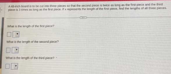 A 48-inch board is to be cut into three pieces so that the second piece is twice as long as the first piece and the third 
piece is 3 times as long as the first piece. If x represents the length of the first piece, find the lengths of all three pieces. 
What is the length of the first piece? 
What is the length of the second piece? 
What is the length of the third piece? "