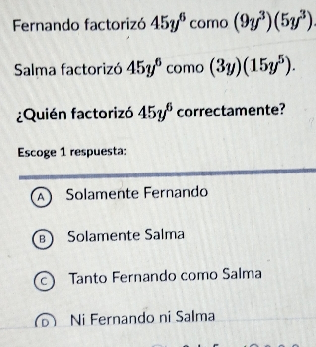 Fernando factorizó 45y^6 como (9y^3)(5y^3). 
Salma factorizó 45y^6 como (3y)(15y^5). 
¿Quién factorizó 45y^6 correctamente?
Escoge 1 respuesta:
A  Solamente Fernando
B ) Solamente Salma
C Tanto Fernando como Salma
Ni Fernando ni Salma