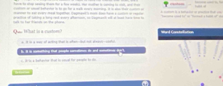 hove be shep seeking them for a fow wookd, Har mother is coming is well, and then 
iusivm or ussel iehavior is to go for a walk every morring. It is alen their ovstsm sr
manner to est every meal Sogether, Caginasl's mor does have a curom on repuian A ouetom ls a betaulor or practicn tat c== hahd s
talk to her friends on the phons . prection of taking a long nest evers afternson, so Degmanit will an lean tare time to 'acima csed he" or 'hormad a hatn .
L What is a custom? Wurd Conctellattion
e. ill is a way of acting that is often--but not alnave--choful
b. It is somotting that poople sometimes do and sunatioas dyn't.
c. It is a behavior shat is siqual for people to do
S