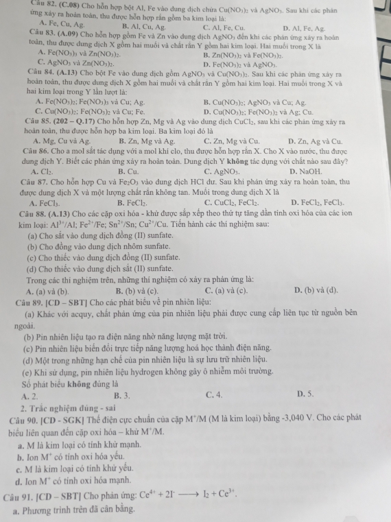 Cầu 82. (C.08) Cho hỗn hợp bột Al, Fe vào dung dịch chứa Cu(NO_3)_2 và AgNO_3
ứng xảy ra hoàn toàn, thu được hỗn hợp rắn gồm ba kim loại là: . Sau khi các phản
A. Fe,Cu,Ag. B. Al, Cu,Ag C. Al, Fe, Cu. D. Al, Fe, Ag.
Câu 83.(A.09) Cho hỗn hợp gồm Fe và Zn vào dung dịch AgNO_3 đến khi các phản ứng xáy ra hoàn
toàn, thu được dung dịch X gồm hai muồi và chất rần Y gồm hai kim loại. Hai muối trong X là
A. Fe(NO_3) 3 Và Zn(NO_3)_2. 02 và Fe(NO_3)_2.
B. Zn(NO_3)
C. AgNO_3 và Zn(NO_3)_2. D. Fe(NO_3)_2 và AgNO_3.
Câu S4 (A.13) Cho bột Fe vào dung dịch gồm AgNO_3 và Cu(NO_3) 2. Sau khi các phản ứng xảy ra
hoàn toàn, thu được dung dịch X gồm hai muối và chất rần Y gồm hai kim loại. Hai muối trong X và
hai kim loại trong Y lần lượt là:
A. Fe(NO_3)_2;Fe(NO_3)_3 và ∪ u;Ag B. Cu(NO_3) , AgNO_3 v Cu;Ag.
C. Cu(NO_3)_2:Fe(NO_3)_2 và Cu; Fe. D, Cu(NO_3)_2 - Fe(NO_3)_2 và Ag:Cu.
Câu 85. (202-Q.17) Cho hỗn hợp Zn, Mg và Ag vào dung dịch CuCl_2 , sau khi các phản ứng xảy ra
hoàn toàn, thu được hỗn hợp ba kim loại. Ba kim loại đó là
A. Mg, Cu và Ag. B. Zn, Mg và Ag. C. Zn, Mg và Cu. D. Zn, Ag và Cu.
Câu 86. Cho a mol sắt tác dụng với a mol khi clo, thu được hỗn hợp rắn X. Cho X vào nước, thu được
dung dịch Y. Biết các phản ứng xảy ra hoàn toàn. Dung dịch Y không tác dụng với chất nào sau đây?
A. Cl_2. B. Cu. C. AgNO_3. D. NaOH.
Câu 87. Cho hỗn hợp Cu và Fe_2O_3 vào dung dịch HCl dư. Sau khi phản ứng xảy ra hoàn toàn, thu
được dung dịch X và một lượng chất rắn không tan. Muối trong dung dịch X là
A. FeCl_3. B. FeCl_2. C. CuCl_2,FeCl_2. D. FeCl_2,FeCl_3.
Câu 88. (A.13) Cho các cặp oxi hóa - khử được sắp xếp theo thứ tự tăng dần tinh oxi hóa của các ion
kim loại: Al^(3+)/Al;Fe^(2+)/Fe Sn^(2+)/Sn; Cu^(2+)/Cu. Tiến hành các thí nghiệm sau:
(a) Cho sắt vào dung dịch đồng (II) sunfate.
(b) Cho đồng vào dung dịch nhôm sunfate.
(c) Cho thiểc vào dung dịch đồng (II) sunfate.
(d) Cho thiếc vào dung dịch sắt (II) sunfate.
Trong các thí nghiệm trên, những thí nghiệm có xảy ra phản ứng là:
A. (a) và (b). B. (b) vả (c). C. (a) và (c). D. (b) và (d).
Câu 89. [CD - SBT] Cho các phát biêu về pin nhiên liệu:
(a) Khác với acquy, chất phản ứng của pin nhiên liệu phải được cung cấp liên tục từ nguồn bên
ngoài.
(b) Pin nhiên liệu tạo ra điện năng nhờ năng lượng mặt trời.
(c) Pin nhiên liệu biển đồi trực tiếp năng lượng hoá học thành điện năng.
(d) Một trong những hạn chế của pin nhiên liệu là sự lưu trữ nhiên liệu.
(e) Khi sử dụng, pin nhiên liệu hydrogen không gây ô nhiễm môi trường.
Số phát biểu không đúng là
A. 2. B. 3. C. 4. D. 5.
2. Trắc nghiệm đúng - sai
Câu 90. [CD - SGK] Thể điện cực chuẩn của cặp M^+/M (M là kim loại) bằng -3,040 V. Cho các phát
biểu liên quan đến cặp oxi hóa - khử M /M.
a. M là kim loại có tính khử mạnh.
b. Ion M^+ có tính oxi hóa yếu.
c. M là kim loại có tính khử yếu.
d. Ion M * có tinh oxi hóa mạnh.
Câu 91. |CD-SBT| Cho phản ứng: Ce^(4+)+2I^-to I_2+Ce^(3+).
a. Phương trình trên đã cân bằng.