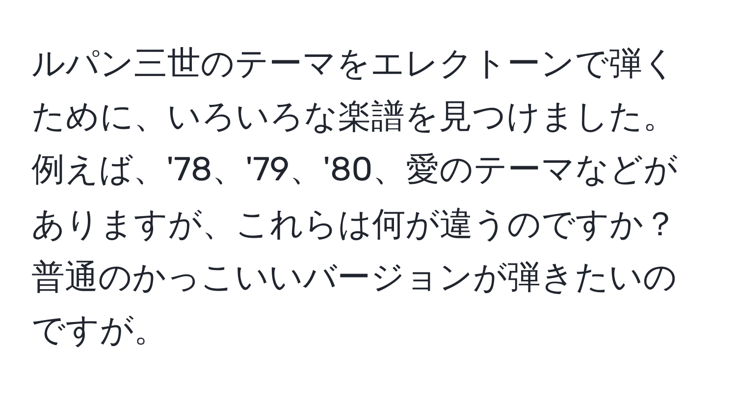 ルパン三世のテーマをエレクトーンで弾くために、いろいろな楽譜を見つけました。例えば、'78、'79、'80、愛のテーマなどがありますが、これらは何が違うのですか？普通のかっこいいバージョンが弾きたいのですが。