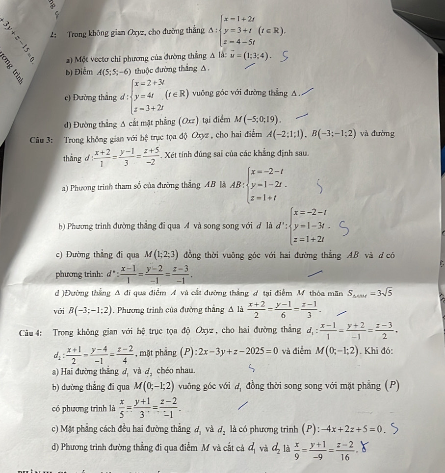 ng
(x) 2: Trong không gian Oxyz, cho đường thẳng Delta :beginarrayl x=1+2t y=3+t z=4-5tendarray. (t∈ R).
a) Một vectơ chỉ phương của đường thắng △ 1 à: vector u=(1;3;4).
b) Điểm A(5;5;-6) thuộc đường thẳng △.
c) Đường thẳng d:beginarrayl x=2+3t y=4t z=3+2tendarray. (t∈ R) vuông góc với đường thẳng △.
d) Đường thẳng Δ cắt mặt phẳng (Oxz) tại điểm M(-5;0;19).
Câu 3: Trong không gian với hệ trục tọa độ Oxyz , cho hai điểm A(-2;1;1),B(-3;-1;2) và đường
thắng d :  (x+2)/1 = (y-1)/3 = (z+5)/-2 . Xét tính đúng sai của các khẳng định sau.
a) Phương trình tham số của đường thẳng AB là AB:beginarrayl x=-2-t y=1-2t. z=1+tendarray.
b) Phương trình đường thẳng đi qua A và song song với đ là d':beginarrayl x=-2-t y=1-3t. z=1+2tendarray.
c) Đường thẳng đi qua M(1;2;3) đồng thời vuông góc với hai đường thẳng AB và d có
phương trình: d^n: (x-1)/1 = (y-2)/-1 = (z-3)/-1 .
d )Đường thẳng Δ đi qua điểm A và cắt đường thẳng đ tại điểm M thỏa mãn S_△ ABM=3sqrt(5)
với B(-3;-1;2). Phương trình của đường thẳng △ là  (x+2)/2 = (y-1)/6 = (z-1)/3 .
Câu 4: Trong không gian với hệ trục tọa độ Oxyz, cho hai đường thẳng d_1: (x-1)/1 = (y+2)/-1 = (z-3)/2 ,
d_2: (x+1)/2 = (y-4)/-1 = (z-2)/4  , mặt phẳng (P): 2x-3y+z-2025=0 và điểm M(0;-1;2). Khi đó:
a) Hai đường thắng đ và d_2 chéo nhau.
b) đường thẳng đi qua M(0;-1;2) vuông góc với d_1 đồng thời song song với mặt phẳng (P)
có phương trình là  x/5 = (y+1)/3 = (z-2)/-1 .
c) Mặt phẳng cách đều hai đường thắng d_1 và d_2 là có phương trình (P): -4x+2z+5=0
d) Phương trình đường thẳng đi qua điểm M và cắt cả d_1 và d_2 là  x/9 = (y+1)/-9 = (z-2)/16 .