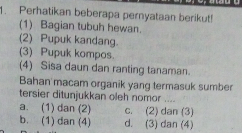 Perhatikan beberapa pernyataan berikut!
(1) Bagian tubuh hewan.
(2) Pupuk kandang.
(3) Pupuk kompos.
(4) Sisa daun dan ranting tanaman.
Bahan macam organik yang termasuk sumber
tersier ditunjukkan oleh nomor ....
a. (1) dan (2) c. (2) dan (3)
b. (1) dan (4) d. (3) dan (4)