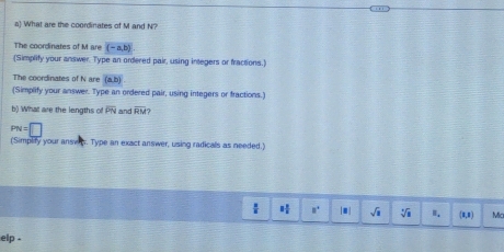 What are the coordinates of M and N? 
The coordinates of M are (-a,b)
(Simplify your answer. Type an ordered pair, using integers or fractions.) 
The coordinates of N are (a,b)
(Simplify your answer. Type an ordered pair, using integers or fractions.) 
b) What are the lengths of overline PN and overline RM 2
PN=□
(Simplify your anses. Type an exact answer, using radicals as needed.)
1 1/2  u° □ sqrt(□ ) sqrt[3](8) I. (3,8) Mia 
elp .
