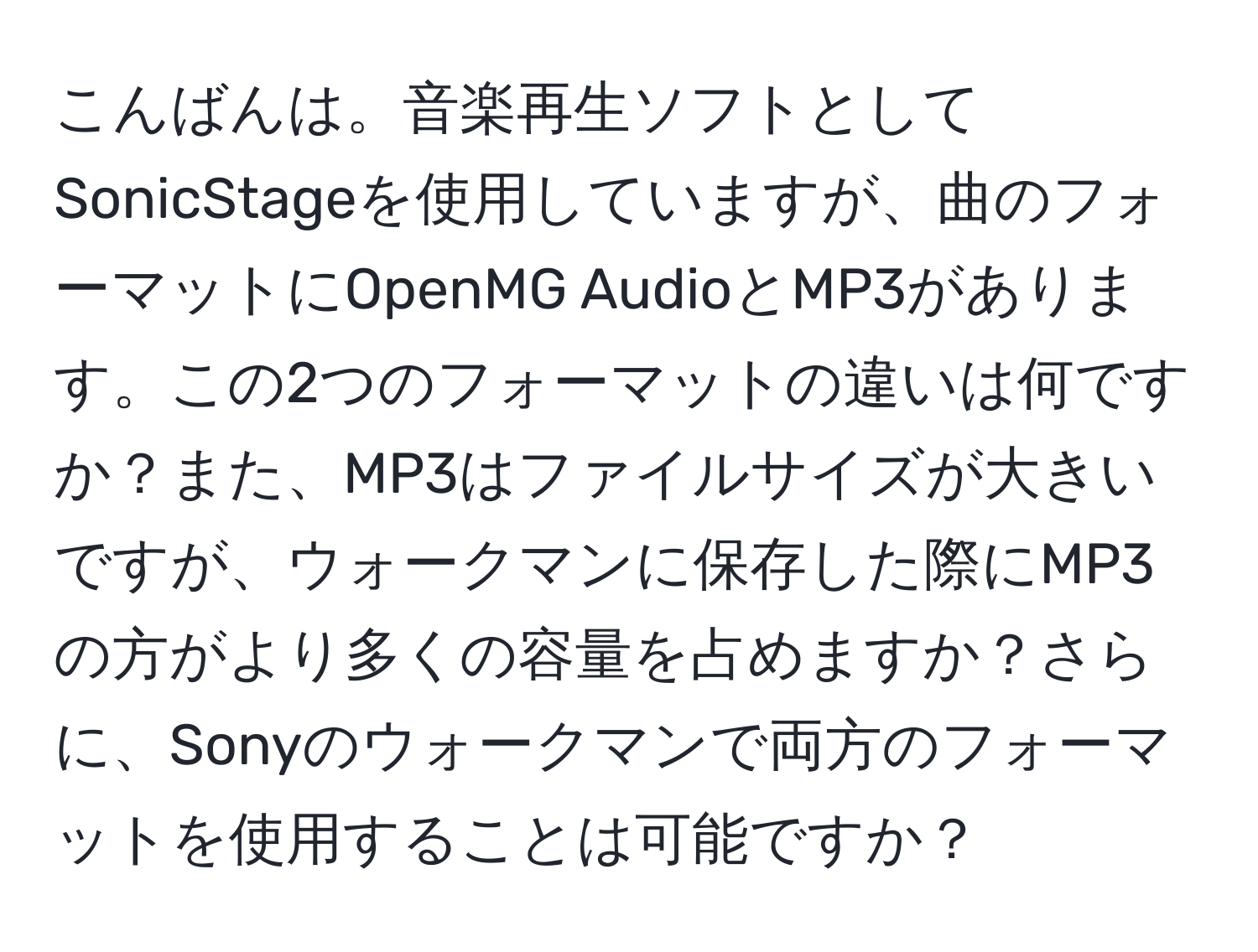 こんばんは。音楽再生ソフトとしてSonicStageを使用していますが、曲のフォーマットにOpenMG AudioとMP3があります。この2つのフォーマットの違いは何ですか？また、MP3はファイルサイズが大きいですが、ウォークマンに保存した際にMP3の方がより多くの容量を占めますか？さらに、Sonyのウォークマンで両方のフォーマットを使用することは可能ですか？