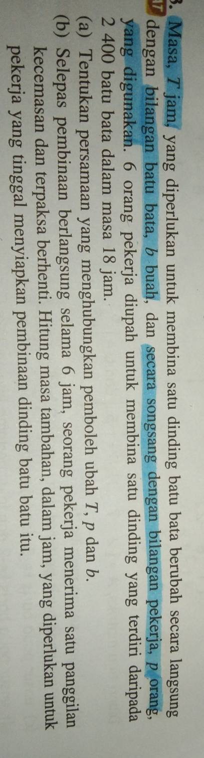 Masa, Tjam, yang diperlukan untuk membina satu dinding batu bata berubah secara langsung 
dengan bilangan batu bata, b buah, dan secara songsang dengan bilangan pekerja, porang, 
yang digunakan. 6 orang pekerja diupah untuk membina satu dinding yang terdiri daripada
2 400 batu bata dalam masa 18 jam. 
(a) Tentukan persamaan yang menghubungkan pemboleh ubah T, p dan b. 
(b) Selepas pembinaan berlangsung selama 6 jam, seorang pekerja menerima satu panggilan 
kecemasan dan terpaksa berhenti. Hitung masa tambahan, dalam jam, yang diperlukan untuk 
pekerja yang tinggal menyiapkan pembinaan dinding batu batu itu.