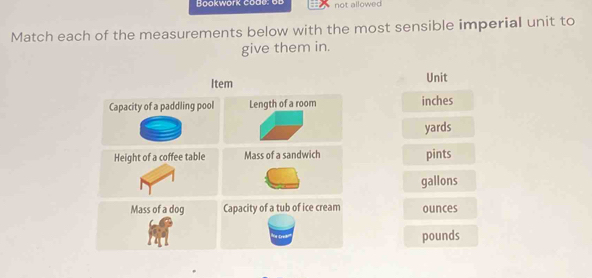 Bookwork codo : 6 b = not allowed 
Match each of the measurements below with the most sensible imperial unit to 
give them in. 
Unit
inches
yards
pints
gallons
ounces
pounds