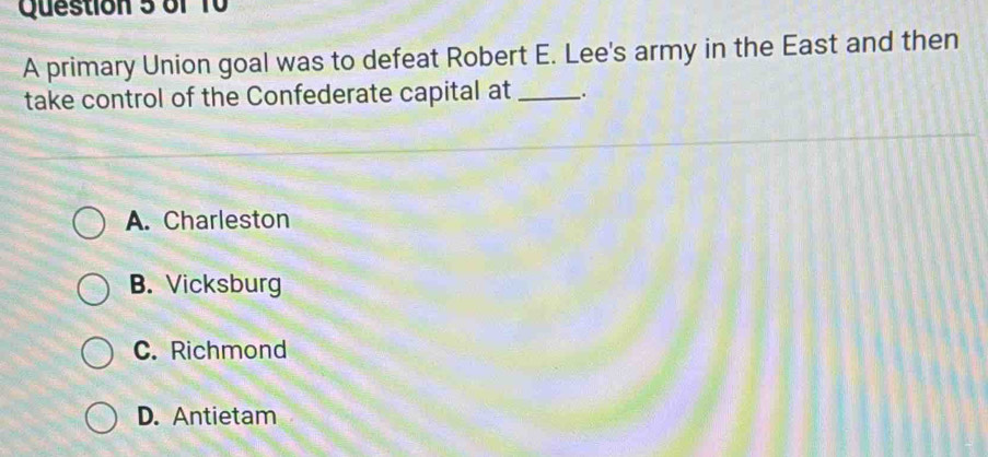 A primary Union goal was to defeat Robert E. Lee's army in the East and then
take control of the Confederate capital at _.
A. Charleston
B. Vicksburg
C. Richmond
D. Antietam