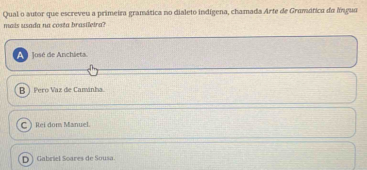 Qual o autor que escreveu a primeira gramática no dialeto indígena, chamada Arte de Gramática da língua
mais usada na costa brasileira?
A José de Anchieta.
B  Pero Vaz de Caminha.
C Rei dom Manuel.
Gabriel Soares de Sousa.