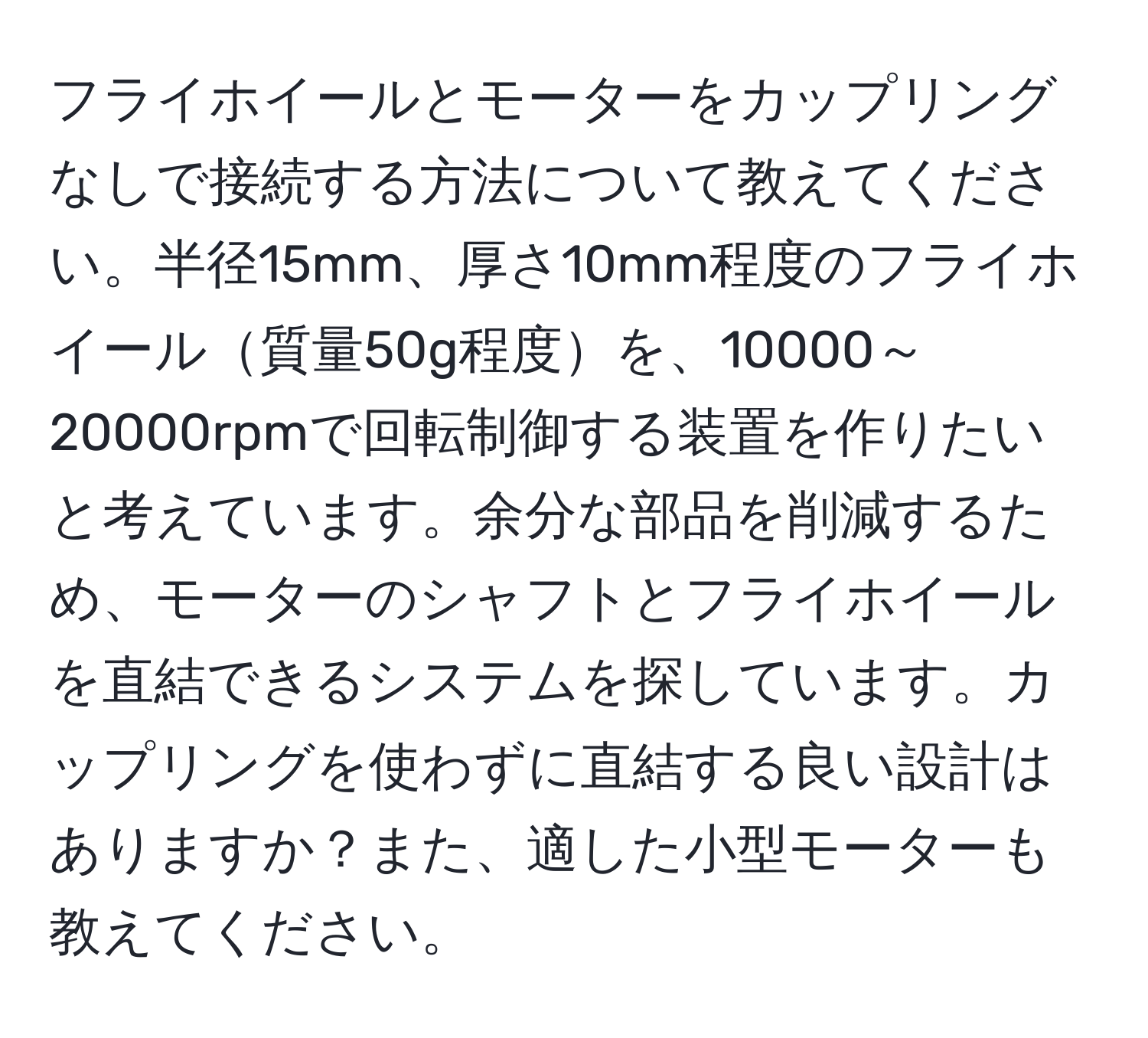 フライホイールとモーターをカップリングなしで接続する方法について教えてください。半径15mm、厚さ10mm程度のフライホイール質量50g程度を、10000～20000rpmで回転制御する装置を作りたいと考えています。余分な部品を削減するため、モーターのシャフトとフライホイールを直結できるシステムを探しています。カップリングを使わずに直結する良い設計はありますか？また、適した小型モーターも教えてください。