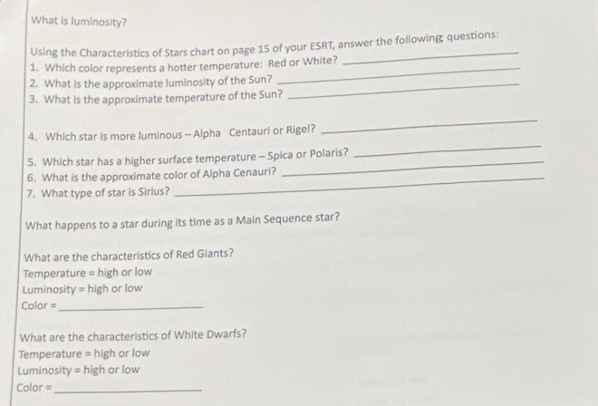 What is luminosity? 
Using the Characteristics of Stars chart on page 15 of your ESRT, answer the following questions: 
1. Which color represents a hotter temperature: Red or White? 
2. What is the approximate luminosity of the Sun?_ 
3. What is the approximate temperature of the Sun? 
4. Which star is more luminous — Alpha Centauri or Rigel? 
_ 
5. Which star has a higher surface temperature - Spica or Polaris? 
_ 
6. What is the approximate color of Alpha Cenauri? 
_ 
7. What type of star is Sirius? 
What happens to a star during its time as a Main Sequence star? 
What are the characteristics of Red Giants? 
Temperature = high or low 
Luminosity = high or low 
Color =_ 
What are the characteristics of White Dwarfs? 
Temperature = high or low 
Luminosity = high or low 
Color =_