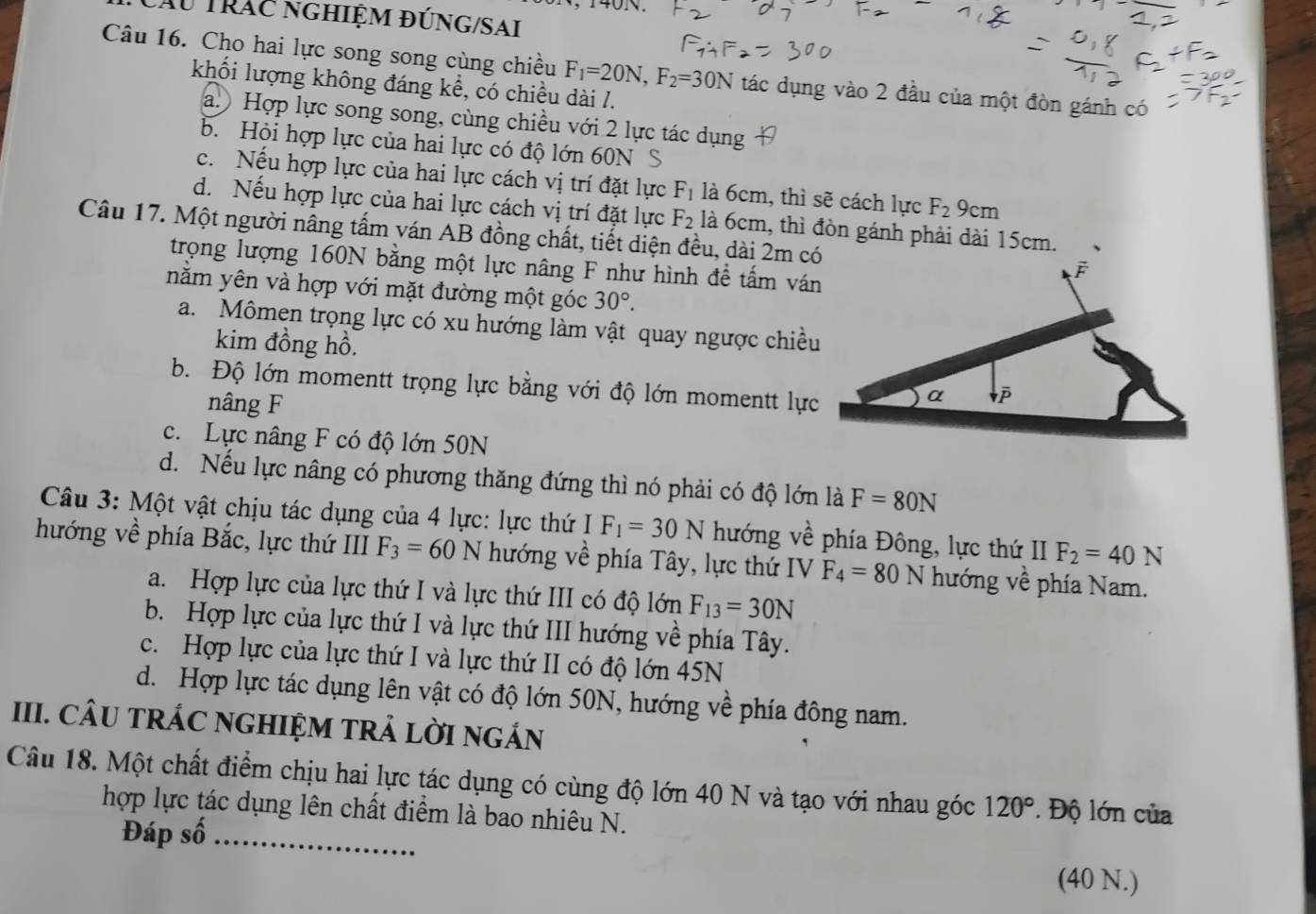 Ấu Trác nghiệm đúng/sai
Câu 16. Cho hai lực song song cùng chiều F_1=20N,F_2=30N tác dụng vào 2 đầu của một đòn gánh có
khối lượng không đáng kể, có chiều dài /.
a. Hợp lực song song, cùng chiều với 2 lực tác dụng
b. Hỏi hợp lực của hai lực có độ lớn 60N S
c. Nếu hợp lực của hai lực cách vị trí đặt lực F_1 là 6cm, thì sẽ cách lực F_2 9cm
d. Nếu hợp lực của hai lực cách vị trí đặt lực F_2 là 6cm, thì đòn gánh phải dài 15cm.
Câu 17. Một người nâng tấm ván AB đồng chất, tiết diện đều, dài 2m có
trọng lượng 160N bằng một lực nâng F như hình đề tấm ván
nằm yên và hợp với mặt đường một góc 30°.
a. Mômen trọng lực có xu hướng làm vật quay ngược chiều
kim đồng hồ.
b. Độ lớn momentt trọng lực bằng với độ lớn momentt lực
nâng F
c. Lực nâng F có độ lớn 50N
d. Nếu lực nâng có phương thăng đứng thì nó phải có độ lớn là F=80N
Câu 3: Một vật chịu tác dụng của 4 lực: lực thứ F_1=30N hướng về phía Đông, lực thứ II F_2=40N
hướng về phía Bắc, lực thứ III F_3=60N hướng về phía Tây, lực thứ IV F_4=80N hướng về phía Nam.
a. Hợp lực của lực thứ I và lực thứ III có độ lớn F_13=30N
b. Hợp lực của lực thứ I và lực thứ III hướng về phía Tây.
c. Hợp lực của lực thứ I và lực thứ II có độ lớn 45N
d. Hợp lực tác dụng lên vật có độ lớn 50N, hướng về phía đông nam.
III. CÂU TRÁC NGHIỆM TRẢ LờI NGÁN
Câu 18. Một chất điểm chịu hai lực tác dụng có cùng độ lớn 40 N và tạo với nhau góc 120°. Độ lớn của
hợp lực tác dụng lên chất điểm là bao nhiêu N.
Đáp số_
(40 N.)